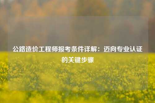 公路造价工程师报考条件详解:迈向专业认证的关键步骤