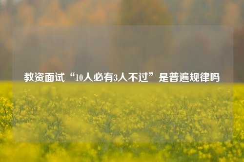 教资面试“10人必有3人不过”是普遍规律吗